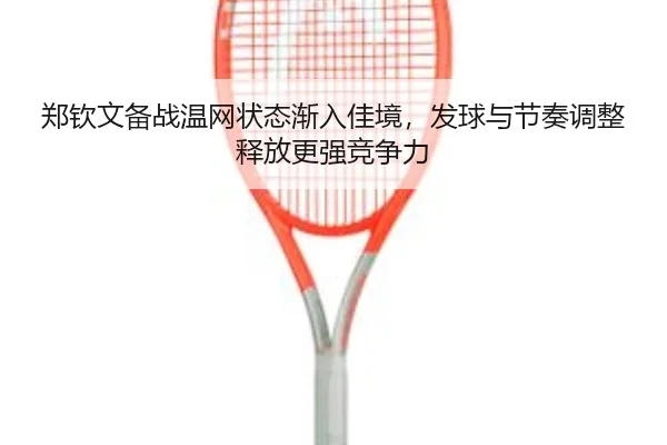郑钦文备战温网状态渐入佳境，发球与节奏调整释放更强竞争力