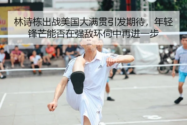 林诗栋出战美国大满贯引发期待，年轻锋芒能否在强敌环伺中再进一步